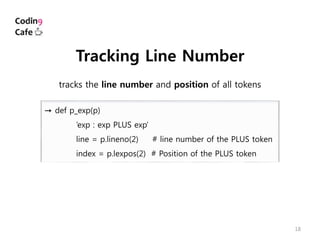 18
→ def p_exp(p)
’exp : exp PLUS exp’
line = p.lineno(2) # line number of the PLUS token
index = p.lexpos(2) # Position of the PLUS token
Tracking Line Number
tracks the line number and position of all tokens
 