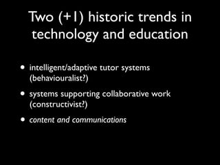 Two (+1) historic trends in
   technology and education

• intelligent/adaptive tutor systems
  (behaviouralist?)
• systems supporting collaborative work
  (constructivist?)
• content and communications
 