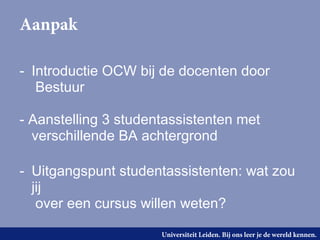 Aanpak

- Introductie OCW bij de docenten door
   Bestuur

- Aanstelling 3 studentassistenten met
  verschillende BA achtergrond

- Uitgangspunt studentassistenten: wat zou
  jij
   over een cursus willen weten?

                      Universiteit Leiden. Bij ons leer je de wereld kennen.
 