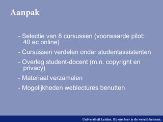 Aanpak

 - Selectie van 8 cursussen (voorwaarde pilot:
   40 ec online)
 - Cursussen verdelen onder studentassistenten
 - Overleg student-docent (m.n. copyright en
   privacy)
 - Materiaal verzamelen
 - Mogelijkheden weblectures benutten



                       Universiteit Leiden. Bij ons leer je de wereld kennen.
 