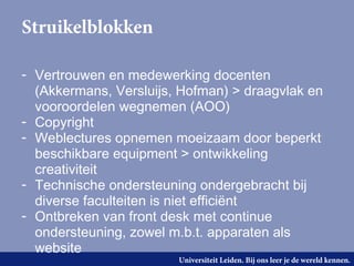 Struikelblokken

- Vertrouwen en medewerking docenten
  (Akkermans, Versluijs, Hofman) > draagvlak en
  vooroordelen wegnemen (AOO)
- Copyright
- Weblectures opnemen moeizaam door beperkt
  beschikbare equipment > ontwikkeling
  creativiteit
- Technische ondersteuning ondergebracht bij
  diverse faculteiten is niet efficiënt
- Ontbreken van front desk met continue
  ondersteuning, zowel m.b.t. apparaten als
  website
                        Universiteit Leiden. Bij ons leer je de wereld kennen.
 