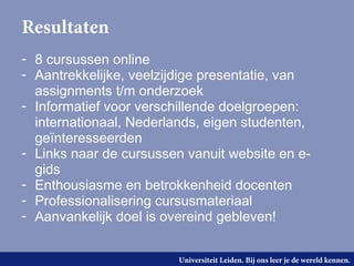 Resultaten
- 8 cursussen online
- Aantrekkelijke, veelzijdige presentatie, van
  assignments t/m onderzoek
- Informatief voor verschillende doelgroepen:
  internationaal, Nederlands, eigen studenten,
  geïnteresseerden
- Links naar de cursussen vanuit website en e-
  gids
- Enthousiasme en betrokkenheid docenten
- Professionalisering cursusmateriaal
- Aanvankelijk doel is overeind gebleven!


                         Universiteit Leiden. Bij ons leer je de wereld kennen.
 