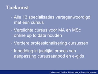 Toekomst
 - Alle 13 specialisaties vertegenwoordigd
   met een cursus
 - Verplichte cursus voor MA en MSc
   online up to date houden
 - Verdere professionalisering cursussen
 - Inbedding in jaarlijks proces van
   aanpassing cursusaanbod en e-gids


                    Universiteit Leiden. Bij ons leer je de wereld kennen.
 