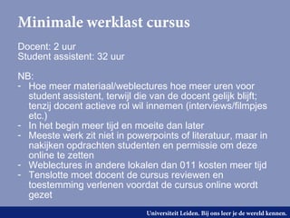 Minimale werklast cursus
Docent: 2 uur
Student assistent: 32 uur

NB:
- Hoe meer materiaal/weblectures hoe meer uren voor
  student assistent, terwijl die van de docent gelijk blijft;
  tenzij docent actieve rol wil innemen (interviews/filmpjes
  etc.)
- In het begin meer tijd en moeite dan later
- Meeste werk zit niet in powerpoints of literatuur, maar in
  nakijken opdrachten studenten en permissie om deze
  online te zetten
- Weblectures in andere lokalen dan 011 kosten meer tijd
- Tenslotte moet docent de cursus reviewen en
  toestemming verlenen voordat de cursus online wordt
  gezet
                               Universiteit Leiden. Bij ons leer je de wereld kennen.
 