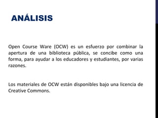 ANÁLISIS
Open Course Ware (OCW) es un esfuerzo por combinar la
apertura de una biblioteca pública, se concibe como una
forma, para ayudar a los educadores y estudiantes, por varias
razones.
Los materiales de OCW están disponibles bajo una licencia de
Creative Commons.
 