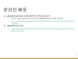 온라인 배포
● github에 json파일과 배포를 위한 압축파일 업로드
○ 아두이노 IDE 1.6.4 이상 부터 보드 매니저를 통해 온라인으로 배포 가능해짐
○ https://github.com/arduino/Arduino/wiki/Arduino-IDE-1.6.x-package_index.json-format-sp
ecification
● OpenCR json 파일
○ https://github.com/ROBOTIS-GIT/OpenCR/blob/master/arduino/opencr_release/package_
opencr_index.json
14
 