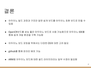 결론
● 아두이노 빌드 과정과 구조만 알면 쉽게 보드를 아두이노 호환 보드로 만들 수
있음
● OpenCR보드를 성능 좋은 아두이노 보드로 사용 가능함으로 아두이노 IDE를
통해 쉽게 개발 환경을 구축 가능함
● 아두이노 보드 포팅을 위해서는 다양한 OS에 대한 고려 필요
● github를 통해 온라인 배포 가능
● ARM용 아두이노 보드에 대한 쉴드 라이브러리는 일부 수정이 필요함
22
 