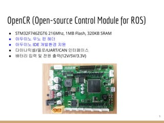 OpenCR (Open-source Control Module for ROS)
● STM32F746ZGT6 216Mhz, 1MB Flash, 320KB SRAM
● 아두이노 우노 핀 헤더
● 아두이노 IDE 개발환경 지원
● 다이나믹셀/올로/UART/CAN 인터페이스
● 배터리 입력 및 전원 출력(12V/5V/3.3V)
3
 