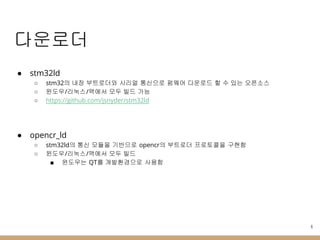 다운로더
● stm32ld
○ stm32의 내장 부트로더와 시리얼 통신으로 펌웨어 다운로드 할 수 있는 오픈소스
○ 윈도우/리눅스/맥에서 모두 빌드 가능
○ https://github.com/jsnyder/stm32ld
● opencr_ld
○ stm32ld의 통신 모듈을 기반으로 opencr의 부트로더 프로토콜을 구현함
○ 윈도우/리눅스/맥에서 모두 빌드
■ 윈도우는 QT를 개발환경으로 사용함
9
 