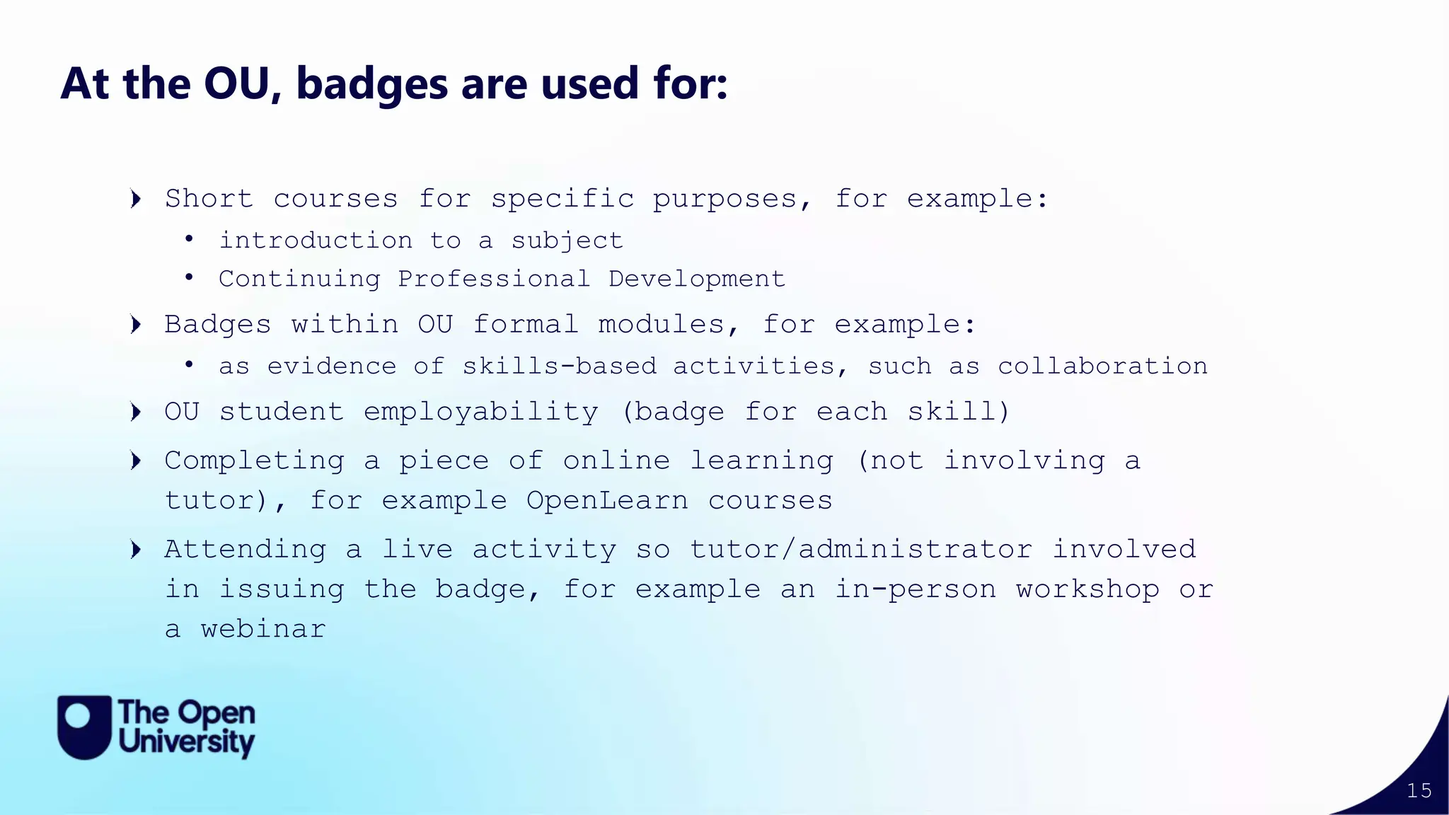 15
At the OU, badges are used for:
Short courses for specific purposes, for example:
• introduction to a subject
• Continuing Professional Development
Badges within OU formal modules, for example:
• as evidence of skills-based activities, such as collaboration
OU student employability (badge for each skill)
Completing a piece of online learning (not involving a
tutor), for example OpenLearn courses
Attending a live activity so tutor/administrator involved
in issuing the badge, for example an in-person workshop or
a webinar
 
