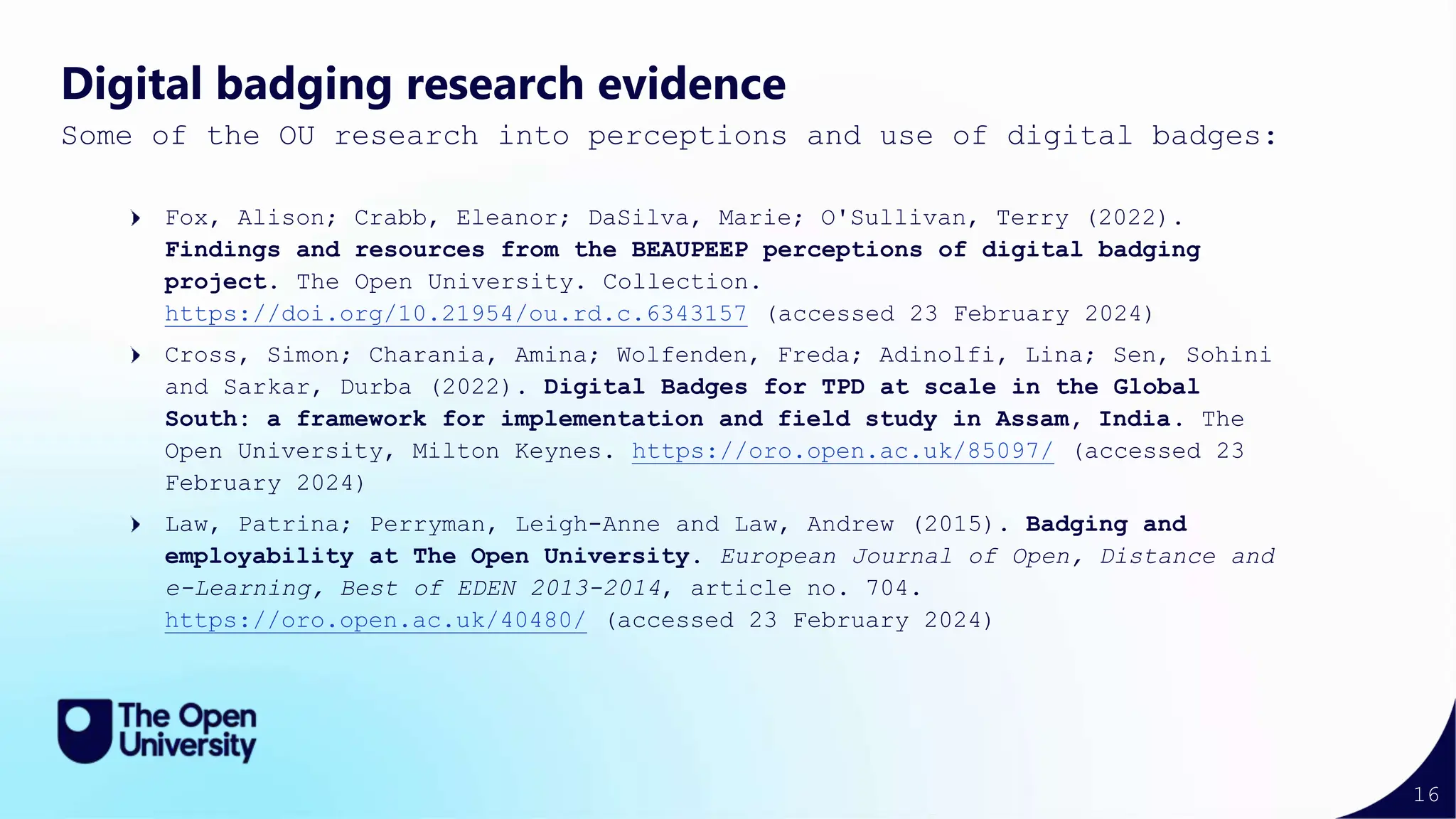 16
Digital badging research evidence
Some of the OU research into perceptions and use of digital badges:
Fox, Alison; Crabb, Eleanor; DaSilva, Marie; O'Sullivan, Terry (2022).
Findings and resources from the BEAUPEEP perceptions of digital badging
project. The Open University. Collection.
https://doi.org/10.21954/ou.rd.c.6343157 (accessed 23 February 2024)
Cross, Simon; Charania, Amina; Wolfenden, Freda; Adinolfi, Lina; Sen, Sohini
and Sarkar, Durba (2022). Digital Badges for TPD at scale in the Global
South: a framework for implementation and field study in Assam, India. The
Open University, Milton Keynes. https://oro.open.ac.uk/85097/ (accessed 23
February 2024)
Law, Patrina; Perryman, Leigh-Anne and Law, Andrew (2015). Badging and
employability at The Open University. European Journal of Open, Distance and
e-Learning, Best of EDEN 2013-2014, article no. 704.
https://oro.open.ac.uk/40480/ (accessed 23 February 2024)
 