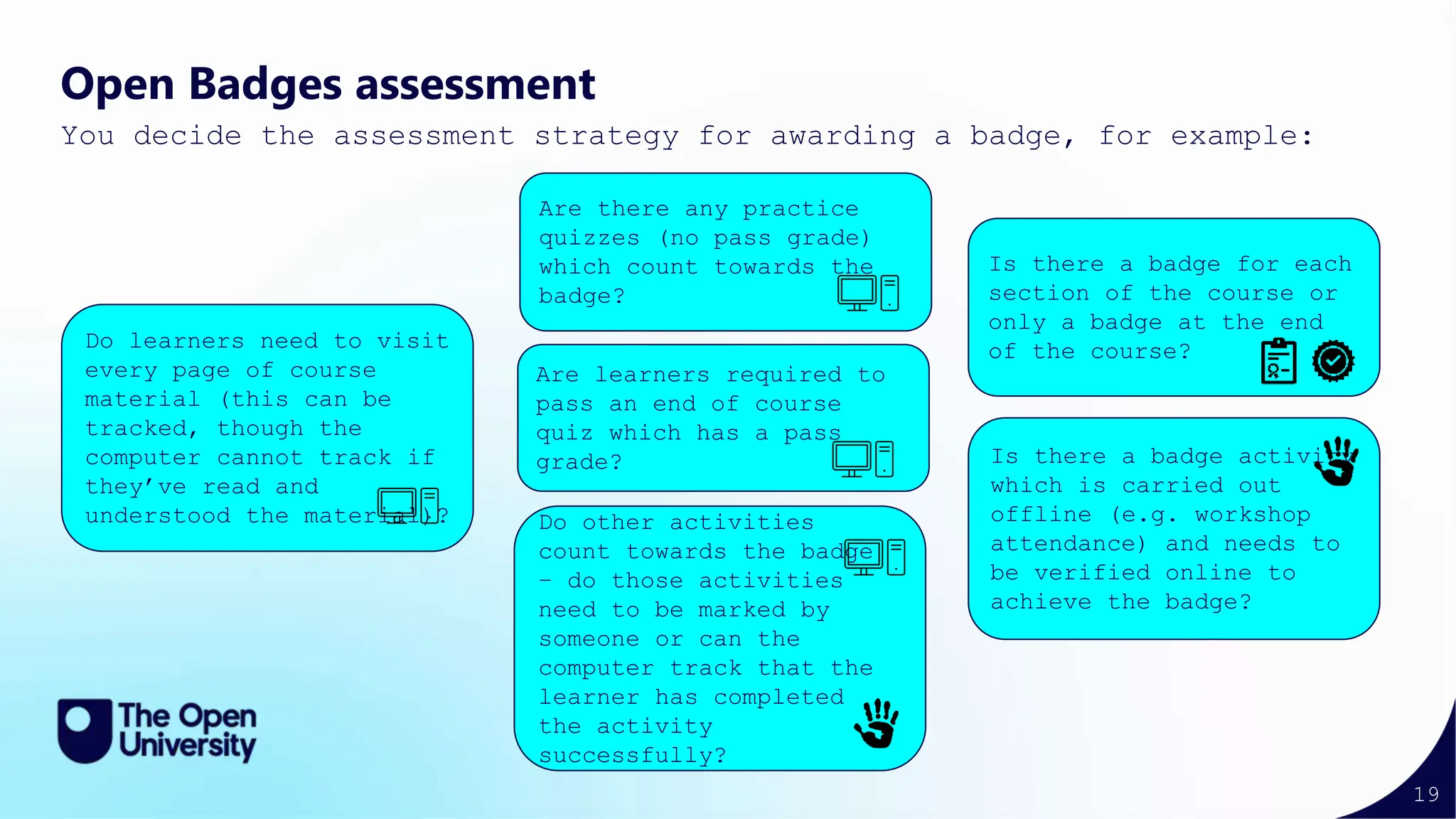 19
Open Badges assessment
You decide the assessment strategy for awarding a badge, for example:
Do learners need to visit
every page of course
material (this can be
tracked, though the
computer cannot track if
they’ve read and
understood the material)?
Is there a badge activity
which is carried out
offline (e.g. workshop
attendance) and needs to
be verified online to
achieve the badge?
Is there a badge for each
section of the course or
only a badge at the end
of the course?
Do other activities
count towards the badge
– do those activities
need to be marked by
someone or can the
computer track that the
learner has completed
the activity
successfully?
Are learners required to
pass an end of course
quiz which has a pass
grade?
Are there any practice
quizzes (no pass grade)
which count towards the
badge?
 