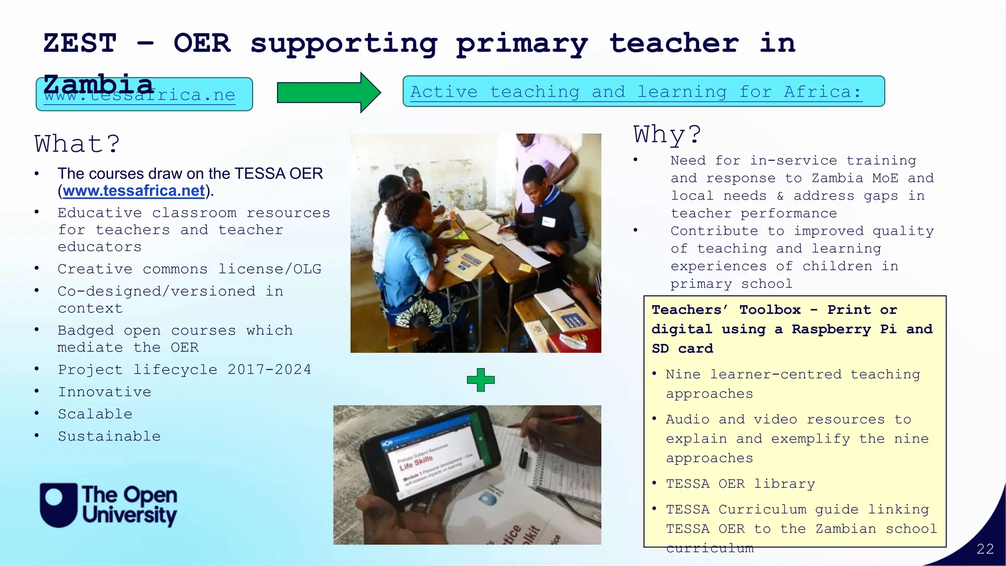22
What?
• The courses draw on the TESSA OER
(www.tessafrica.net).
• Educative classroom resources
for teachers and teacher
educators
• Creative commons license/OLG
• Co-designed/versioned in
context
• Badged open courses which
mediate the OER
• Project lifecycle 2017-2024
• Innovative
• Scalable
• Sustainable
www.tessafrica.ne Active teaching and learning for Africa:
ZEST – OER supporting primary teacher in
Zambia
Teachers’ Toolbox - Print or
digital using a Raspberry Pi and
SD card
• Nine learner-centred teaching
approaches
• Audio and video resources to
explain and exemplify the nine
approaches
• TESSA OER library
• TESSA Curriculum guide linking
TESSA OER to the Zambian school
curriculum
Why?
• Need for in-service training
and response to Zambia MoE and
local needs & address gaps in
teacher performance
• Contribute to improved quality
of teaching and learning
experiences of children in
primary school
 