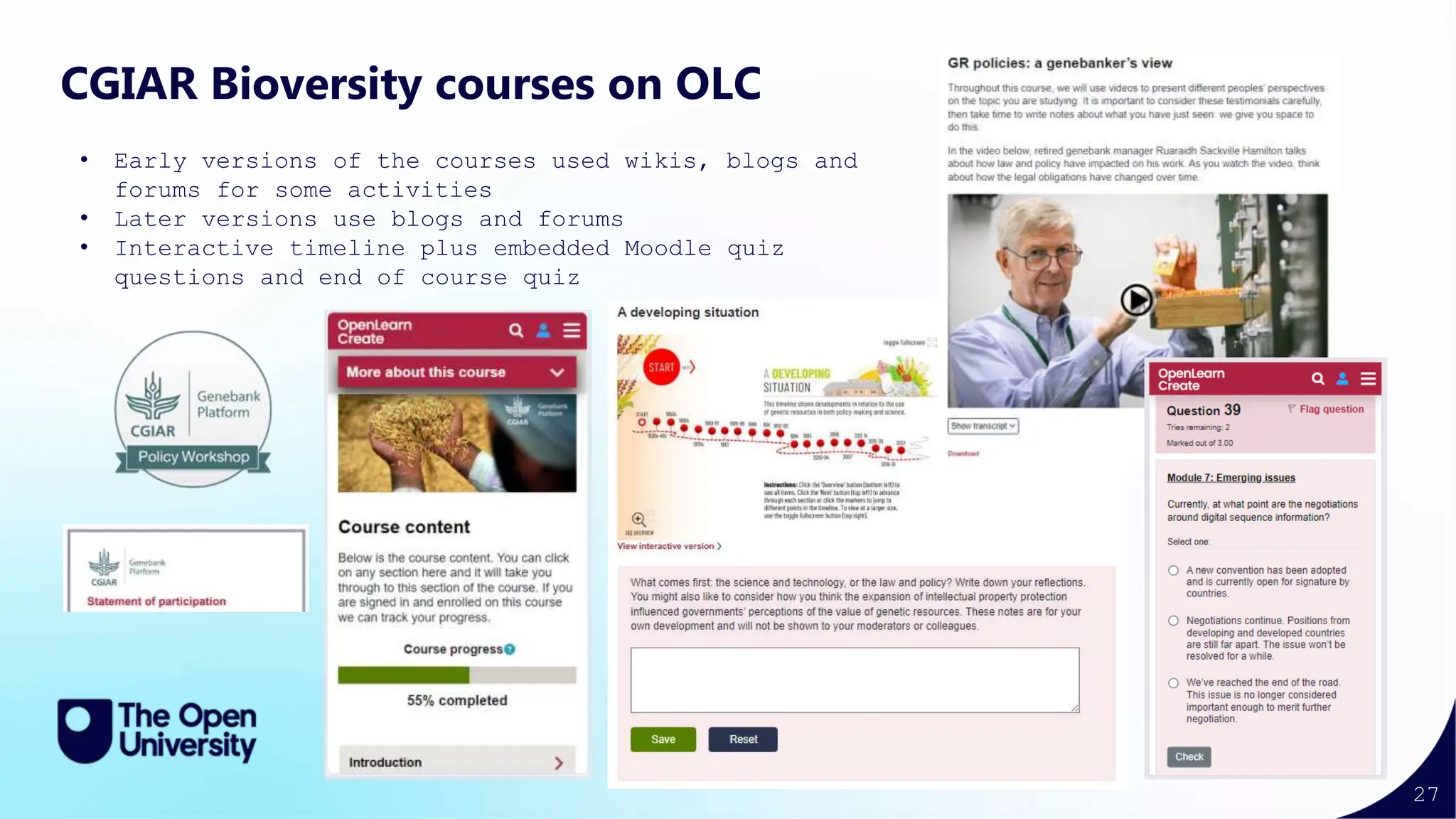 27
CGIAR Bioversity courses on OLC
• Early versions of the courses used wikis, blogs and
forums for some activities
• Later versions use blogs and forums
• Interactive timeline plus embedded Moodle quiz
questions and end of course quiz
 