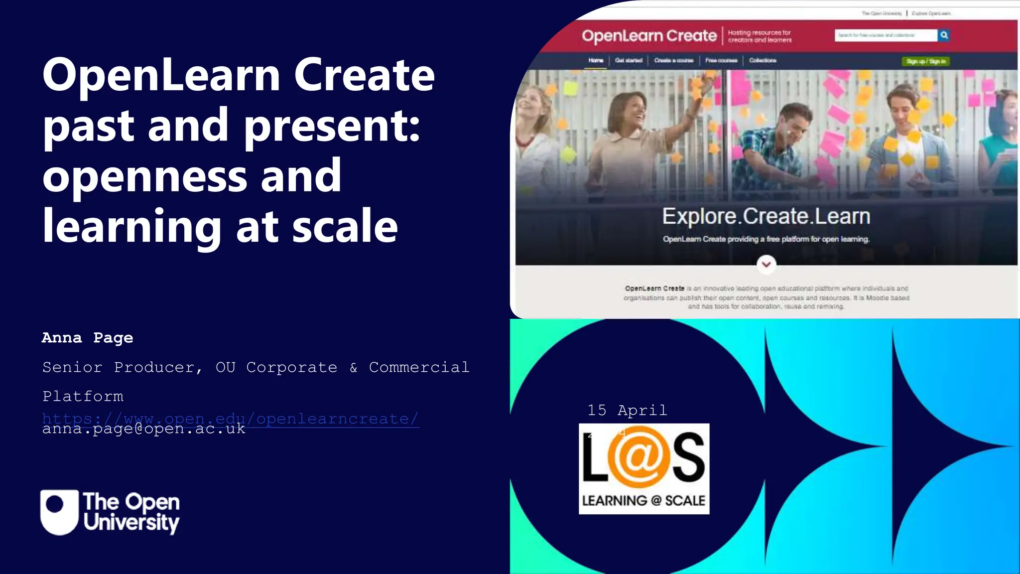 Click to edit Master title
style
OpenLearn Create
past and present:
openness and
learning at scale
Anna Page
Senior Producer, OU Corporate & Commercial
Platform
https://www.open.edu/openlearncreate/
anna.page@open.ac.uk
15 April
2024
 