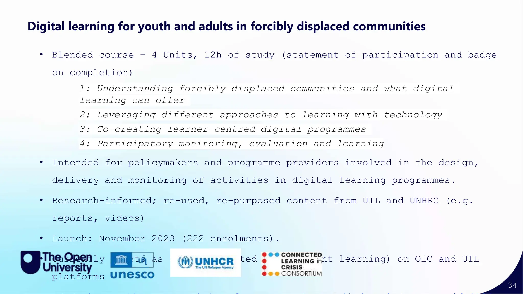 34
Digital learning for youth and adults in forcibly displaced communities
• Blended course - 4 Units, 12h of study (statement of participation and badge
on completion)
1: Understanding forcibly displaced communities and what digital
learning can offer
2: Leveraging different approaches to learning with technology
3: Co-creating learner-centred digital programmes
4: Participatory monitoring, evaluation and learning
• Intended for policymakers and programme providers involved in the design,
delivery and monitoring of activities in digital learning programmes.
• Research-informed; re-used, re-purposed content from UIL and UNHRC (e.g.
reports, videos)
• Launch: November 2023 (222 enrolments).
• Currently exists as non-facilitated (independent learning) on OLC and UIL
platforms
 