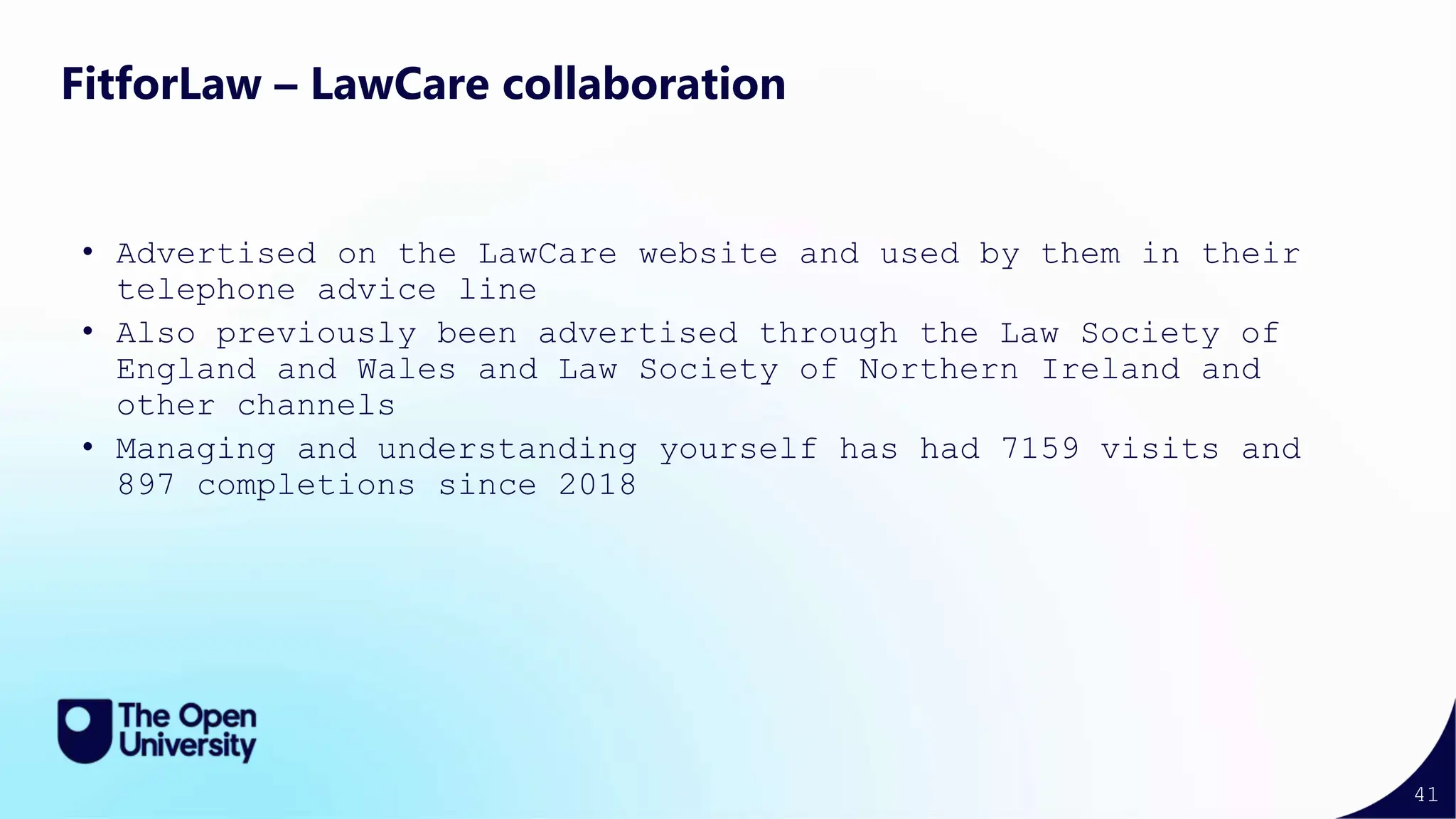 41
FitforLaw – LawCare collaboration
• Advertised on the LawCare website and used by them in their
telephone advice line
• Also previously been advertised through the Law Society of
England and Wales and Law Society of Northern Ireland and
other channels
• Managing and understanding yourself has had 7159 visits and
897 completions since 2018
 