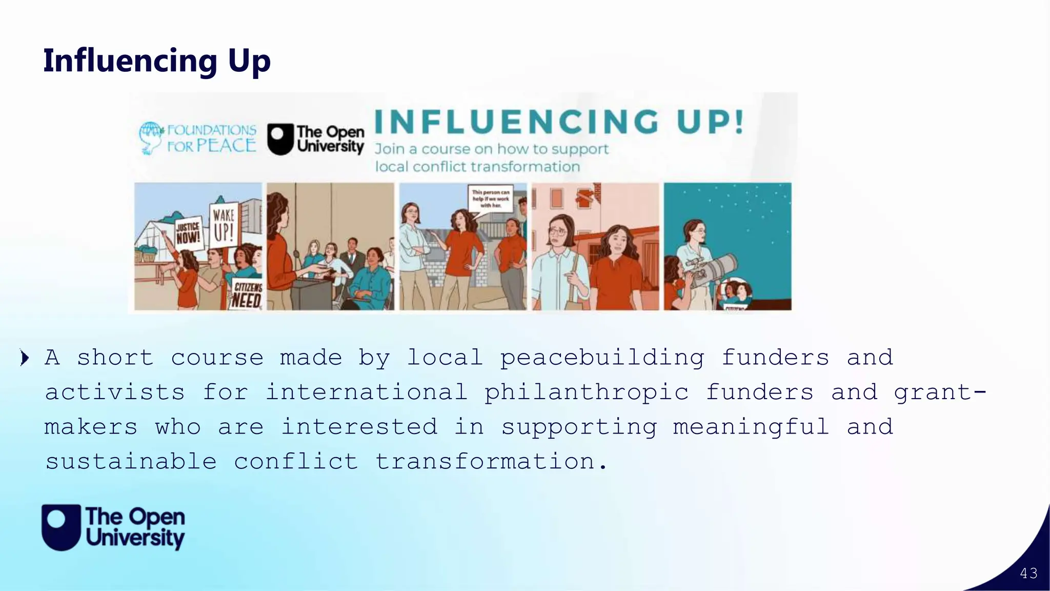 43
Influencing Up
A short course made by local peacebuilding funders and
activists for international philanthropic funders and grant-
makers who are interested in supporting meaningful and
sustainable conflict transformation.
 