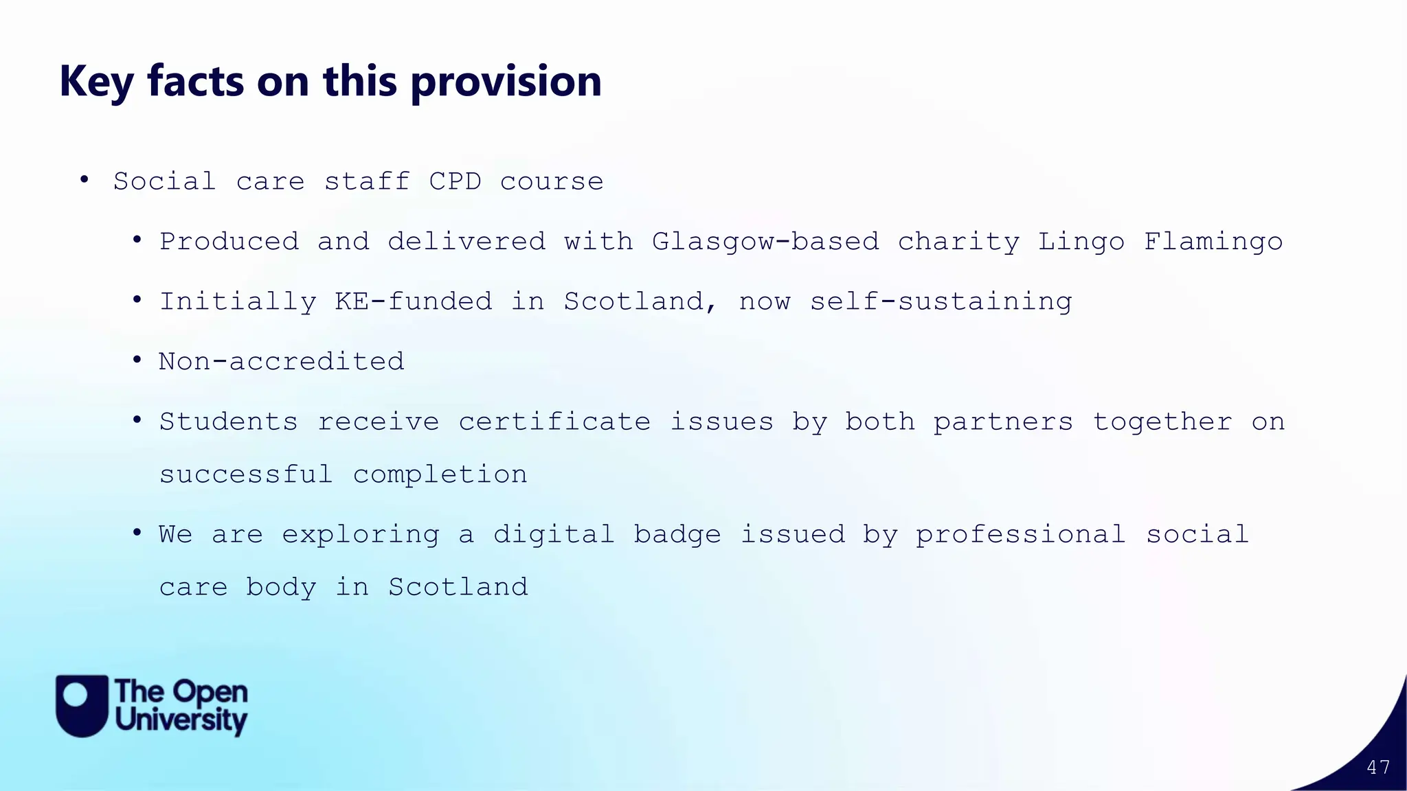 47
Key facts on this provision
• Social care staff CPD course
• Produced and delivered with Glasgow-based charity Lingo Flamingo
• Initially KE-funded in Scotland, now self-sustaining
• Non-accredited
• Students receive certificate issues by both partners together on
successful completion
• We are exploring a digital badge issued by professional social
care body in Scotland
 