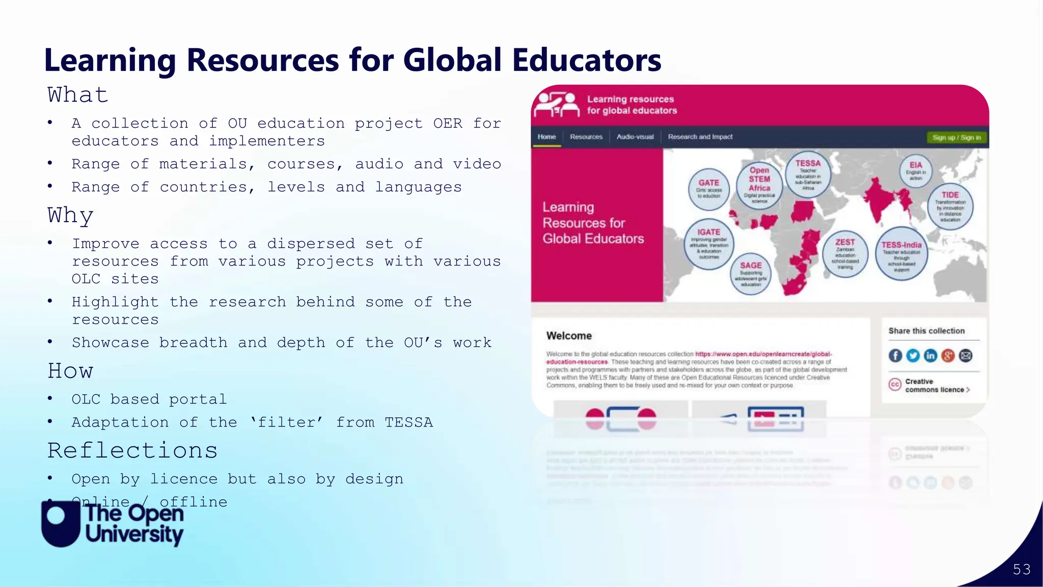 53
Learning Resources for Global Educators
What
• A collection of OU education project OER for
educators and implementers
• Range of materials, courses, audio and video
• Range of countries, levels and languages
Why
• Improve access to a dispersed set of
resources from various projects with various
OLC sites
• Highlight the research behind some of the
resources
• Showcase breadth and depth of the OU’s work
How
• OLC based portal
• Adaptation of the ‘filter’ from TESSA
Reflections
• Open by licence but also by design
• Online / offline
 