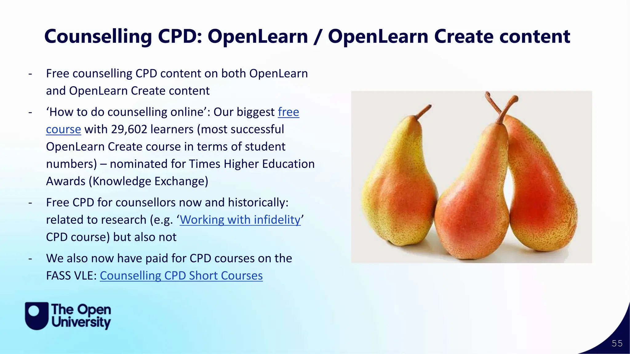 55
Counselling CPD: OpenLearn / OpenLearn Create content
- Free counselling CPD content on both OpenLearn
and OpenLearn Create content
- ‘How to do counselling online’: Our biggest free
course with 29,602 learners (most successful
OpenLearn Create course in terms of student
numbers) – nominated for Times Higher Education
Awards (Knowledge Exchange)
- Free CPD for counsellors now and historically:
related to research (e.g. ‘Working with infidelity’
CPD course) but also not
- We also now have paid for CPD courses on the
FASS VLE: Counselling CPD Short Courses
 