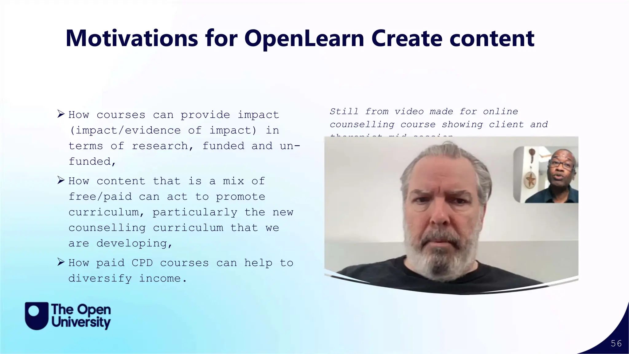 56
Still from video made for online
counselling course showing client and
therapist mid-session
Motivations for OpenLearn Create content
 How courses can provide impact
(impact/evidence of impact) in
terms of research, funded and un-
funded,
 How content that is a mix of
free/paid can act to promote
curriculum, particularly the new
counselling curriculum that we
are developing,
 How paid CPD courses can help to
diversify income.
 