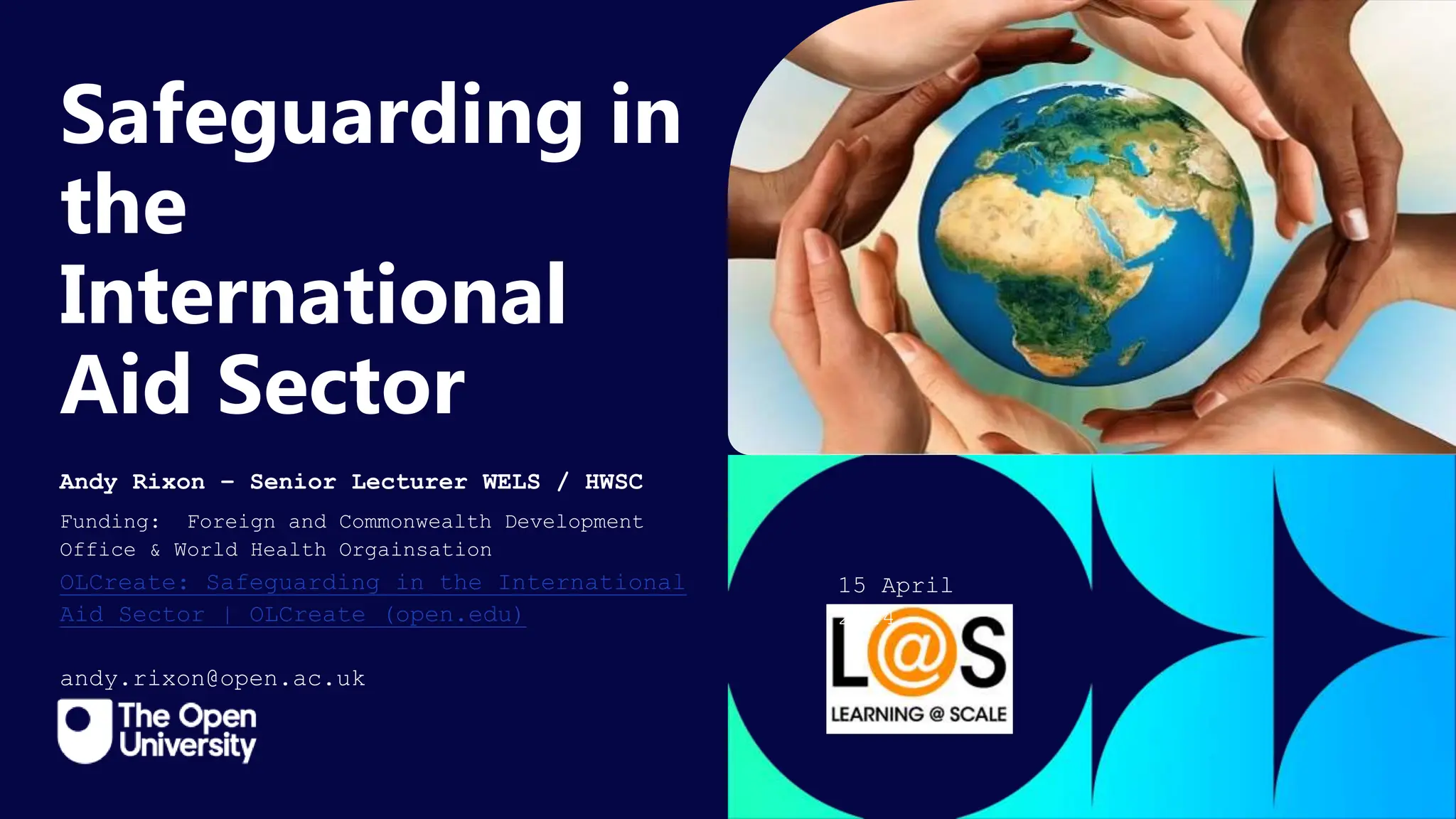 Click to edit Master title
style
Safeguarding in
the
International
Aid Sector
Andy Rixon – Senior Lecturer WELS / HWSC
Funding: Foreign and Commonwealth Development
Office & World Health Orgainsation
OLCreate: Safeguarding in the International
Aid Sector | OLCreate (open.edu)
andy.rixon@open.ac.uk
15 April
2024
 