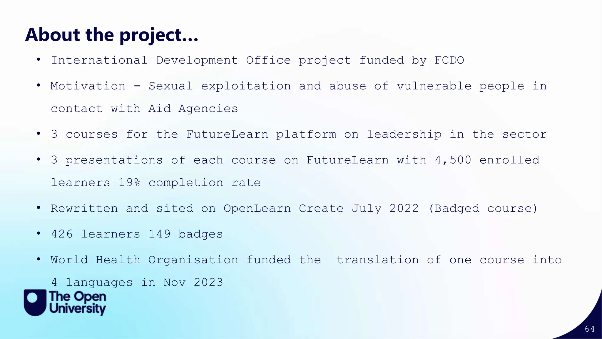 64
About the project…
• International Development Office project funded by FCDO
• Motivation - Sexual exploitation and abuse of vulnerable people in
contact with Aid Agencies
• 3 courses for the FutureLearn platform on leadership in the sector
• 3 presentations of each course on FutureLearn with 4,500 enrolled
learners 19% completion rate
• Rewritten and sited on OpenLearn Create July 2022 (Badged course)
• 426 learners 149 badges
• World Health Organisation funded the translation of one course into
4 languages in Nov 2023
 
