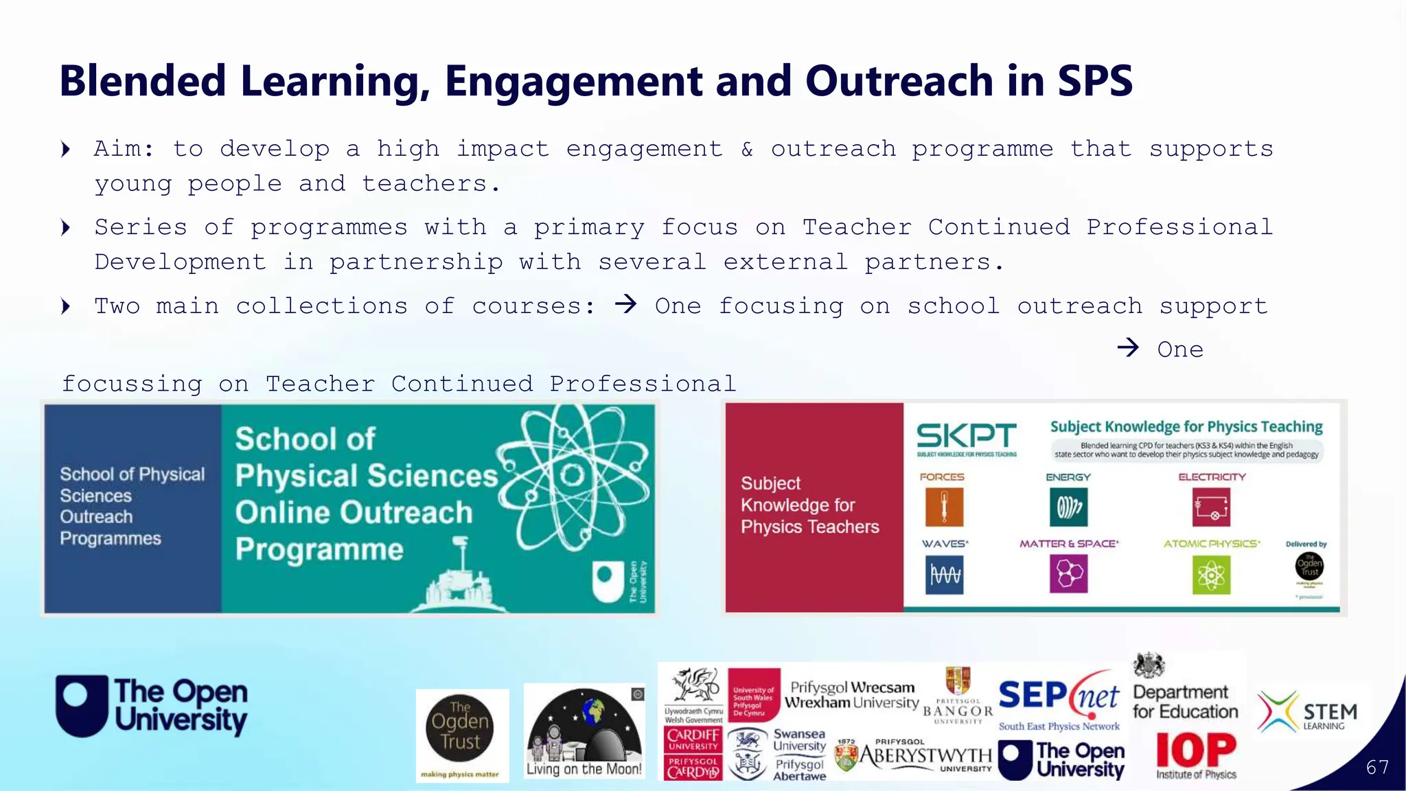 67
Blended Learning, Engagement and Outreach in SPS
Aim: to develop a high impact engagement & outreach programme that supports
young people and teachers.
Series of programmes with a primary focus on Teacher Continued Professional
Development in partnership with several external partners.
Two main collections of courses:  One focusing on school outreach support
 One
focussing on Teacher Continued Professional
Development
 
