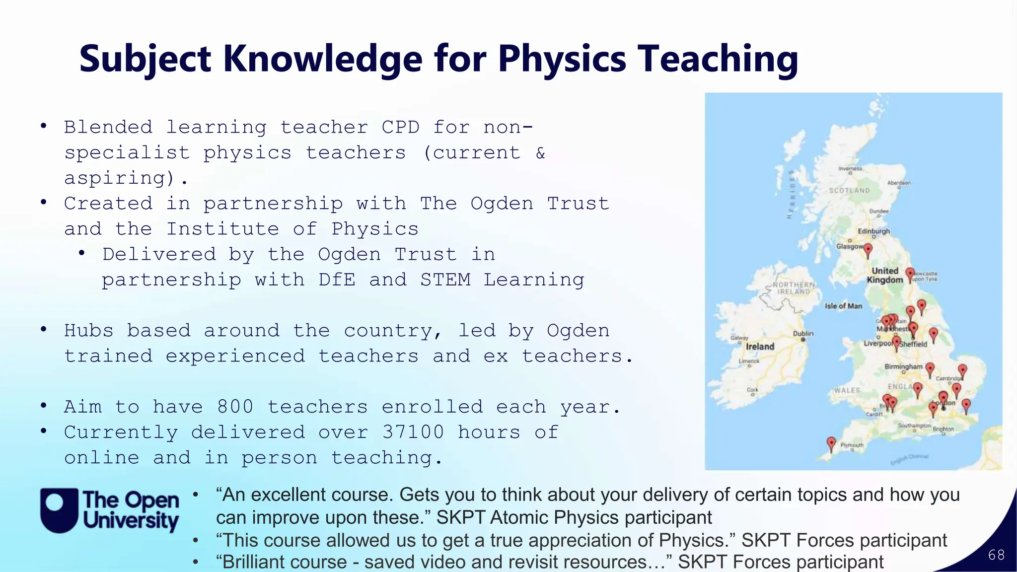 68
Subject Knowledge for Physics Teaching
• Blended learning teacher CPD for non-
specialist physics teachers (current &
aspiring).
• Created in partnership with The Ogden Trust
and the Institute of Physics
• Delivered by the Ogden Trust in
partnership with DfE and STEM Learning
• Hubs based around the country, led by Ogden
trained experienced teachers and ex teachers.
• Aim to have 800 teachers enrolled each year.
• Currently delivered over 37100 hours of
online and in person teaching.
• “An excellent course. Gets you to think about your delivery of certain topics and how you
can improve upon these.” SKPT Atomic Physics participant
• “This course allowed us to get a true appreciation of Physics.” SKPT Forces participant
• “Brilliant course - saved video and revisit resources…” SKPT Forces participant
 