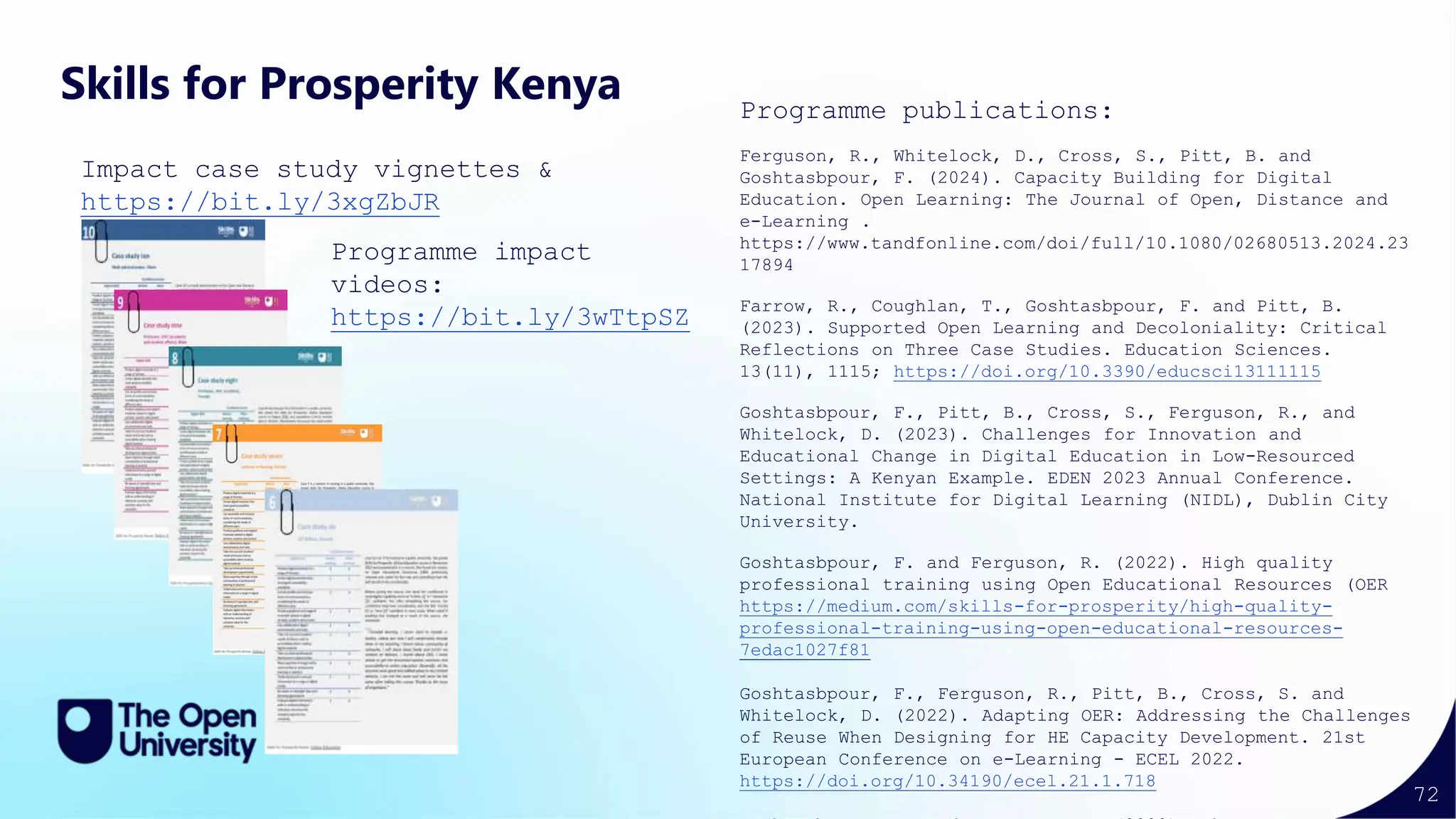 72
Skills for Prosperity Kenya
Impact case study vignettes &
https://bit.ly/3xgZbJR
Programme impact
videos:
https://bit.ly/3wTtpSZ
Programme publications:
Ferguson, R., Whitelock, D., Cross, S., Pitt, B. and
Goshtasbpour, F. (2024). Capacity Building for Digital
Education. Open Learning: The Journal of Open, Distance and
e-Learning .
https://www.tandfonline.com/doi/full/10.1080/02680513.2024.23
17894
Farrow, R., Coughlan, T., Goshtasbpour, F. and Pitt, B.
(2023). Supported Open Learning and Decoloniality: Critical
Reflections on Three Case Studies. Education Sciences.
13(11), 1115; https://doi.org/10.3390/educsci13111115
Goshtasbpour, F., Pitt, B., Cross, S., Ferguson, R., and
Whitelock, D. (2023). Challenges for Innovation and
Educational Change in Digital Education in Low-Resourced
Settings: A Kenyan Example. EDEN 2023 Annual Conference.
National Institute for Digital Learning (NIDL), Dublin City
University.
Goshtasbpour, F. and Ferguson, R. (2022). High quality
professional training using Open Educational Resources (OER
https://medium.com/skills-for-prosperity/high-quality-
professional-training-using-open-educational-resources-
7edac1027f81
Goshtasbpour, F., Ferguson, R., Pitt, B., Cross, S. and
Whitelock, D. (2022). Adapting OER: Addressing the Challenges
of Reuse When Designing for HE Capacity Development. 21st
European Conference on e-Learning - ECEL 2022.
https://doi.org/10.34190/ecel.21.1.718
 