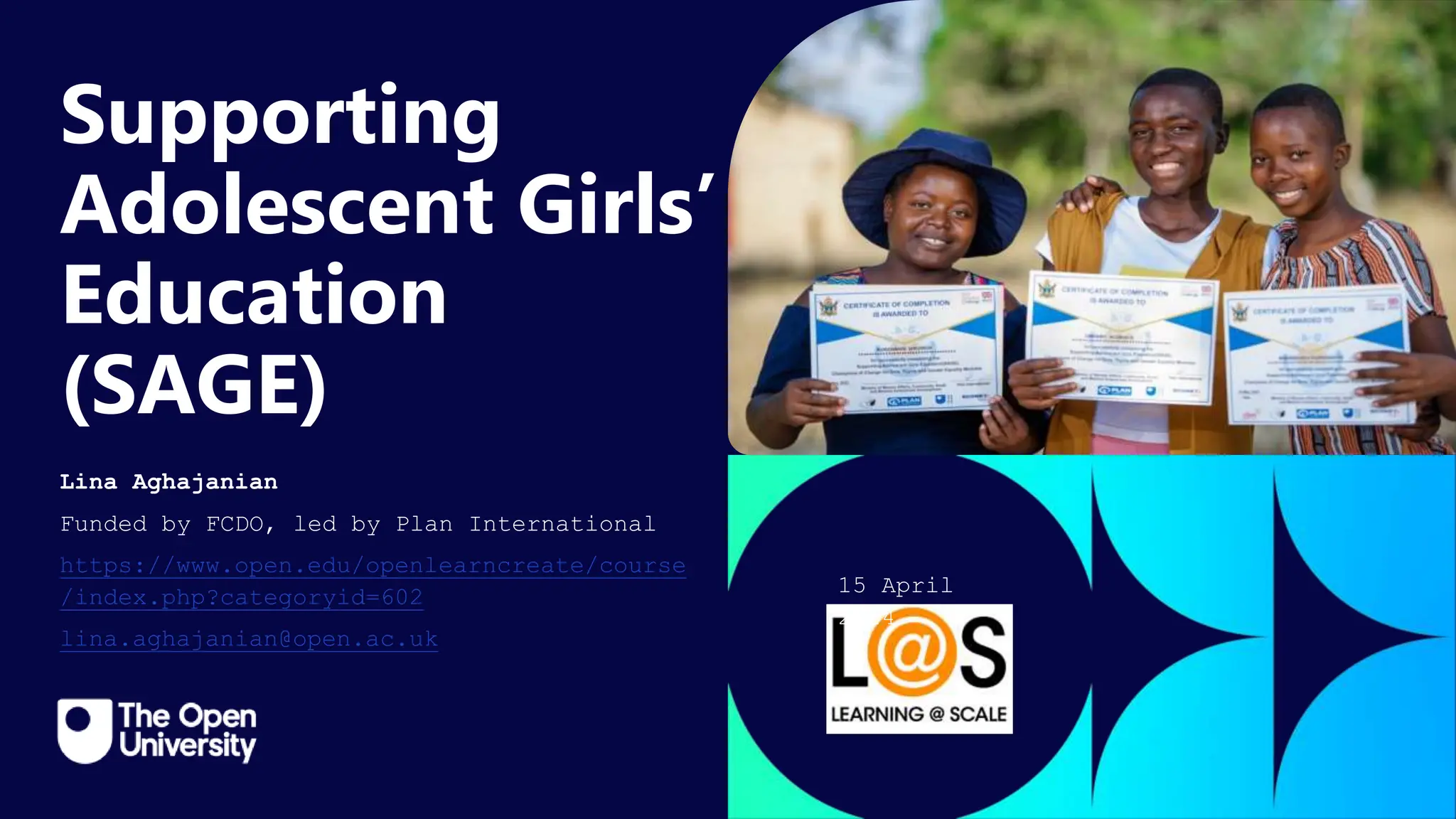Click to edit Master title
style
Supporting
Adolescent Girls’
Education
(SAGE)
Lina Aghajanian
Funded by FCDO, led by Plan International
https://www.open.edu/openlearncreate/course
/index.php?categoryid=602
lina.aghajanian@open.ac.uk
15 April
2024
 