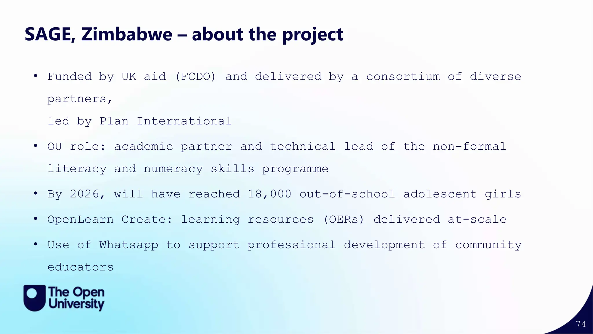 74
SAGE, Zimbabwe – about the project
• Funded by UK aid (FCDO) and delivered by a consortium of diverse
partners,
led by Plan International
• OU role: academic partner and technical lead of the non-formal
literacy and numeracy skills programme
• By 2026, will have reached 18,000 out-of-school adolescent girls
• OpenLearn Create: learning resources (OERs) delivered at-scale
• Use of Whatsapp to support professional development of community
educators
 