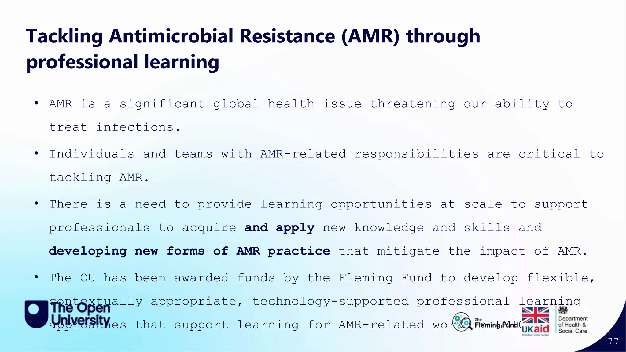 77
Tackling Antimicrobial Resistance (AMR) through
professional learning
• AMR is a significant global health issue threatening our ability to
treat infections.
• Individuals and teams with AMR-related responsibilities are critical to
tackling AMR.
• There is a need to provide learning opportunities at scale to support
professionals to acquire and apply new knowledge and skills and
developing new forms of AMR practice that mitigate the impact of AMR.
• The OU has been awarded funds by the Fleming Fund to develop flexible,
contextually appropriate, technology-supported professional learning
approaches that support learning for AMR-related work in LMICs.
 
