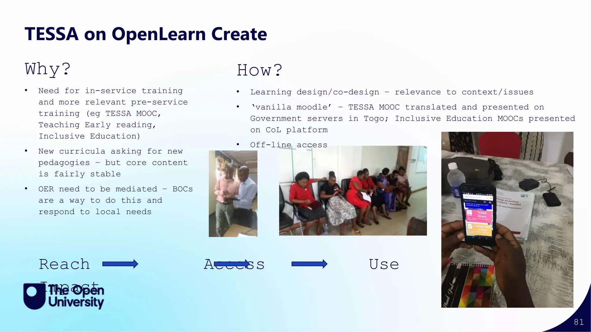 81
TESSA on OpenLearn Create
Why?
• Need for in-service training
and more relevant pre-service
training (eg TESSA MOOC,
Teaching Early reading,
Inclusive Education)
• New curricula asking for new
pedagogies – but core content
is fairly stable
• OER need to be mediated – BOCs
are a way to do this and
respond to local needs
How?
• Learning design/co-design – relevance to context/issues
• ‘vanilla moodle’ – TESSA MOOC translated and presented on
Government servers in Togo; Inclusive Education MOOCs presented
on CoL platform
• Off-line access
Reach Access Use
Impact
 