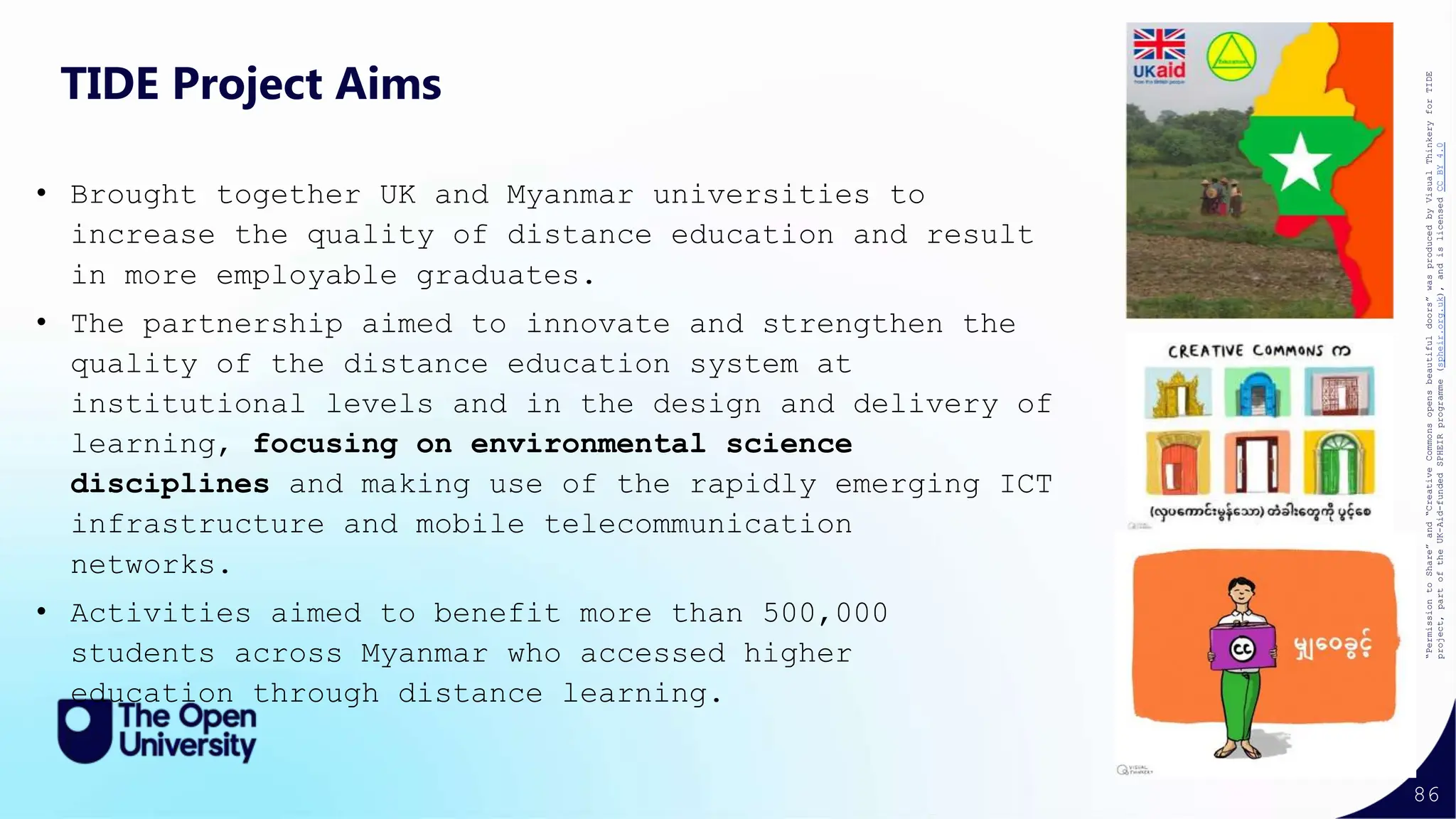 86
TIDE Project Aims
• Brought together UK and Myanmar universities to
increase the quality of distance education and result
in more employable graduates.
• The partnership aimed to innovate and strengthen the
quality of the distance education system at
institutional levels and in the design and delivery of
learning, focusing on environmental science
disciplines and making use of the rapidly emerging ICT
infrastructure and mobile telecommunication
networks.
• Activities aimed to benefit more than 500,000
students across Myanmar who accessed higher
education through distance learning.
“Permission
to
Share”
and
“Creative
Commons
opens
beautiful
doors”
was
produced
by
Visual
Thinkery
for
TIDE
project,
part
of
the
UK-Aid-funded
SPHEIR
programme
(spheir.org.uk),
and
is
licensed
CC
BY
4.0
 