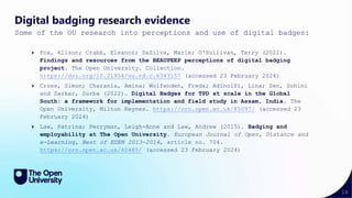 16
Digital badging research evidence
Some of the OU research into perceptions and use of digital badges:
Fox, Alison; Crabb, Eleanor; DaSilva, Marie; O'Sullivan, Terry (2022).
Findings and resources from the BEAUPEEP perceptions of digital badging
project. The Open University. Collection.
https://doi.org/10.21954/ou.rd.c.6343157 (accessed 23 February 2024)
Cross, Simon; Charania, Amina; Wolfenden, Freda; Adinolfi, Lina; Sen, Sohini
and Sarkar, Durba (2022). Digital Badges for TPD at scale in the Global
South: a framework for implementation and field study in Assam, India. The
Open University, Milton Keynes. https://oro.open.ac.uk/85097/ (accessed 23
February 2024)
Law, Patrina; Perryman, Leigh-Anne and Law, Andrew (2015). Badging and
employability at The Open University. European Journal of Open, Distance and
e-Learning, Best of EDEN 2013-2014, article no. 704.
https://oro.open.ac.uk/40480/ (accessed 23 February 2024)
 