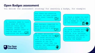 19
Open Badges assessment
You decide the assessment strategy for awarding a badge, for example:
Do learners need to visit
every page of course
material (this can be
tracked, though the
computer cannot track if
they’ve read and
understood the material)?
Is there a badge activity
which is carried out
offline (e.g. workshop
attendance) and needs to
be verified online to
achieve the badge?
Is there a badge for each
section of the course or
only a badge at the end
of the course?
Do other activities
count towards the badge
– do those activities
need to be marked by
someone or can the
computer track that the
learner has completed
the activity
successfully?
Are learners required to
pass an end of course
quiz which has a pass
grade?
Are there any practice
quizzes (no pass grade)
which count towards the
badge?
 