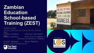 Zambian
Education
School-based
Training (ZEST)
Project Manager: Ebony Carberry
Project funders: Scottish Government
(UK)
Project link:
Active teaching and learning for Africa:
ZEST
Ebony.carberry@open.ac.uk
15 April
2024
Project partners: World Vision (Zambia) &
Ministry of Education (Zambia)
 