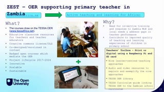 22
What?
• The courses draw on the TESSA OER
(www.tessafrica.net).
• Educative classroom resources
for teachers and teacher
educators
• Creative commons license/OLG
• Co-designed/versioned in
context
• Badged open courses which
mediate the OER
• Project lifecycle 2017-2024
• Innovative
• Scalable
• Sustainable
www.tessafrica.ne Active teaching and learning for Africa:
ZEST – OER supporting primary teacher in
Zambia
Teachers’ Toolbox - Print or
digital using a Raspberry Pi and
SD card
• Nine learner-centred teaching
approaches
• Audio and video resources to
explain and exemplify the nine
approaches
• TESSA OER library
• TESSA Curriculum guide linking
TESSA OER to the Zambian school
curriculum
Why?
• Need for in-service training
and response to Zambia MoE and
local needs & address gaps in
teacher performance
• Contribute to improved quality
of teaching and learning
experiences of children in
primary school
 