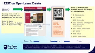 23
Scale: As at March 2024
numbers reached in 5 Districts
in Central Province
• 5 Districts
• 47 Zones
• 468 Schools
• 646 School champions
(IT support
teachers)
• 480 Head teachers
• 47 ZICS
• 494 SICS
• 4992 Teachers
ZEST on OpenLearn Create
Reach Access Use
Impact
At the end of the project (April 2024): the training program and
free from copyright to teachers and educators throughout Zambia, thus
How?
Journey from print to
digital using OLC and
Raspberry Pi and SD card
Stage 1 Paper
Stage 2 Online / digital
Stage 3 Sustainability CGIAR Bioversity courses
 