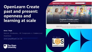 Click to edit Master title
style
OpenLearn Create
past and present:
openness and
learning at scale
Anna Page
Senior Producer, OU Corporate & Commercial
Platform
https://www.open.edu/openlearncreate/
anna.page@open.ac.uk
15 April
2024
 