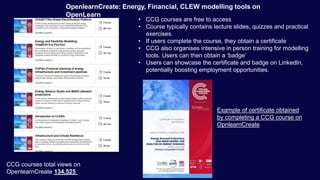 OpenlearnCreate: Energy, Financial, CLEW modelling tools on
OpenLearn
CCG courses total views on
OpenlearnCreate 134,525
• CCG courses are free to access
• Course typically contains lecture slides, quizzes and practical
exercises.
• If users complete the course, they obtain a certificate
• CCG also organises intensive in person training for modelling
tools. Users can then obtain a ‘badge’
• Users can showcase the certificate and badge on LinkedIn,
potentially boosting employment opportunities.
Example of certificate obtained
by completing a CCG course on
OpnlearnCreate
 