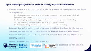 34
Digital learning for youth and adults in forcibly displaced communities
• Blended course - 4 Units, 12h of study (statement of participation and badge
on completion)
1: Understanding forcibly displaced communities and what digital
learning can offer
2: Leveraging different approaches to learning with technology
3: Co-creating learner-centred digital programmes
4: Participatory monitoring, evaluation and learning
• Intended for policymakers and programme providers involved in the design,
delivery and monitoring of activities in digital learning programmes.
• Research-informed; re-used, re-purposed content from UIL and UNHRC (e.g.
reports, videos)
• Launch: November 2023 (222 enrolments).
• Currently exists as non-facilitated (independent learning) on OLC and UIL
platforms
 