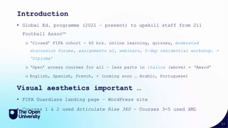 37
Introduction
• Global Ed. programme (2021 – present) to upskill staff from 211
Football Assocns
o ‘Closed’ FIFA cohort - 60 hrs. online learning, quizzes, moderated
discussion forums, assignments x2, webinars, 5-day residential workshop. =
‘Diploma’
o ‘Open’ access courses for all – less parts in italics (above) = ‘Award’
o English, Spanish, French, + (coming soon … Arabic, Portuguese)
Visual aesthetics important …
• FIFA Guardians landing page – WordPress site
• Courses 1 & 2 used Articulate Rise 360 ~ Courses 3-5 used XML
 
