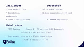 38
Challenges Successes
* FIFA expectations * Work-related content
* Translations * Modest personalised 500-word
assignments
* Video / audio balance * Learner engagement
Global uptake
• FIFA Diploma Cohort 1 - 70 nations (105 learners),
Cohort 2 – 140 nations (180)
• Open access Course 1 = 15,000 completions
‘Award’ 5 (courses) = 500
 