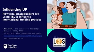 Click to edit Master title
style
Influencing UP
How local peacebuilders are
using TEL to influence
international funding practice
Gabi Kent, Snr Lecturer in Knowledge
Exchange (SSGS, FASS)
OU HEIF KTV with Foundations for Peace
www.open.edu/openlearncreate/FFP-InfluencingUp
Gabi.kent@open.ac.uk
15 April
2024
 