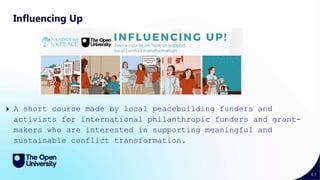 43
Influencing Up
A short course made by local peacebuilding funders and
activists for international philanthropic funders and grant-
makers who are interested in supporting meaningful and
sustainable conflict transformation.
 