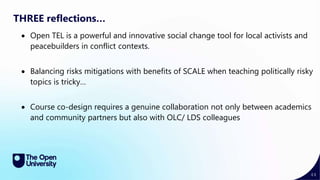 44
THREE reflections…
 Open TEL is a powerful and innovative social change tool for local activists and
peacebuilders in conflict contexts.
 Balancing risks mitigations with benefits of SCALE when teaching politically risky
topics is tricky…
 Course co-design requires a genuine collaboration not only between academics
and community partners but also with OLC/ LDS colleagues
 