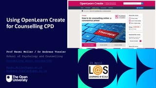 Click to edit Master title
style
Using OpenLearn Create
for Counselling CPD
Prof Naomi Moller / Dr Andreas Vossler
School of Psychology and Counselling
Counselling short courses/CPD
Naomi.Moller@open.ac.uk
Andreas.Vossler@open.ac.uk
15 April
2024
 